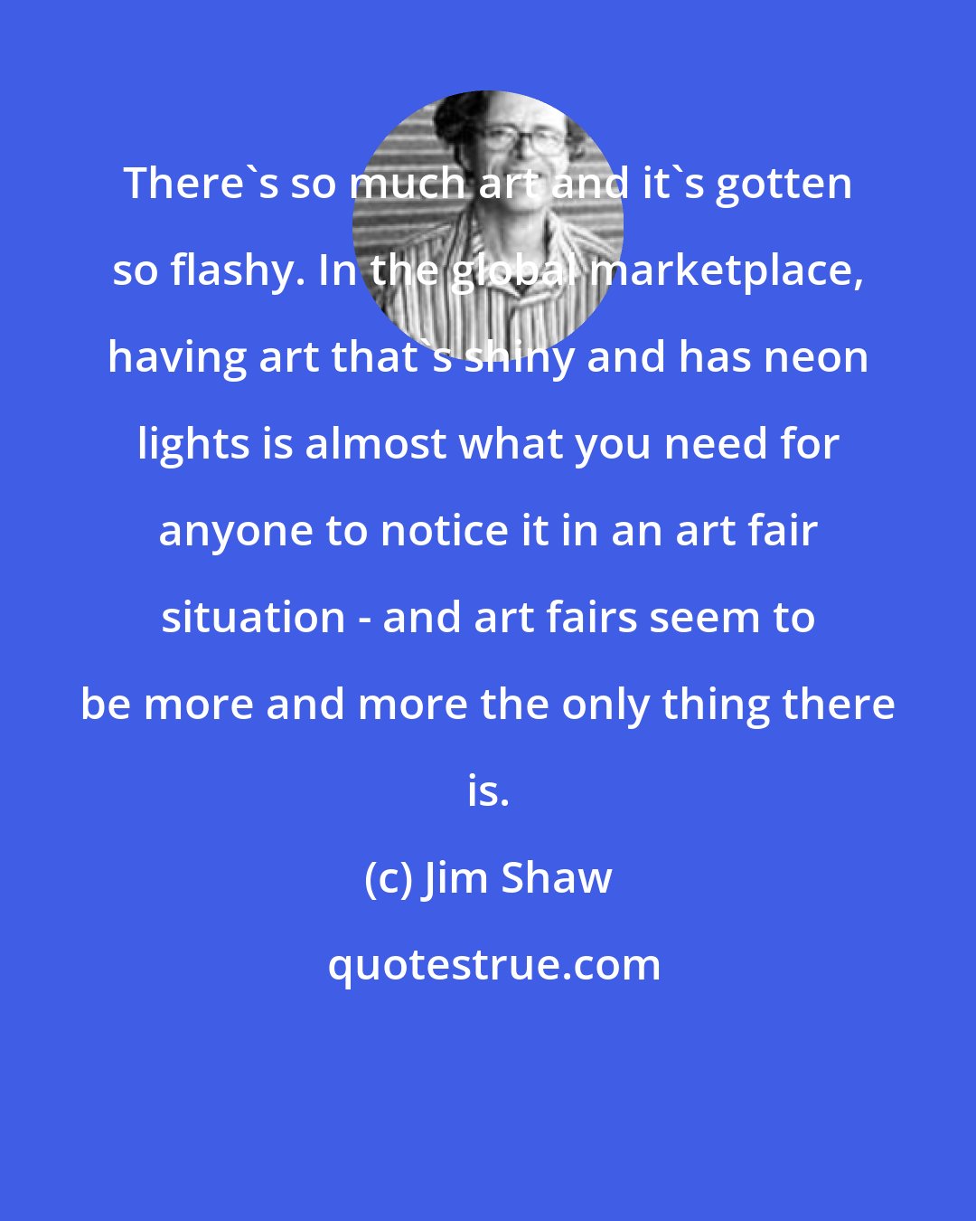 Jim Shaw: There's so much art and it's gotten so flashy. In the global marketplace, having art that's shiny and has neon lights is almost what you need for anyone to notice it in an art fair situation - and art fairs seem to be more and more the only thing there is.