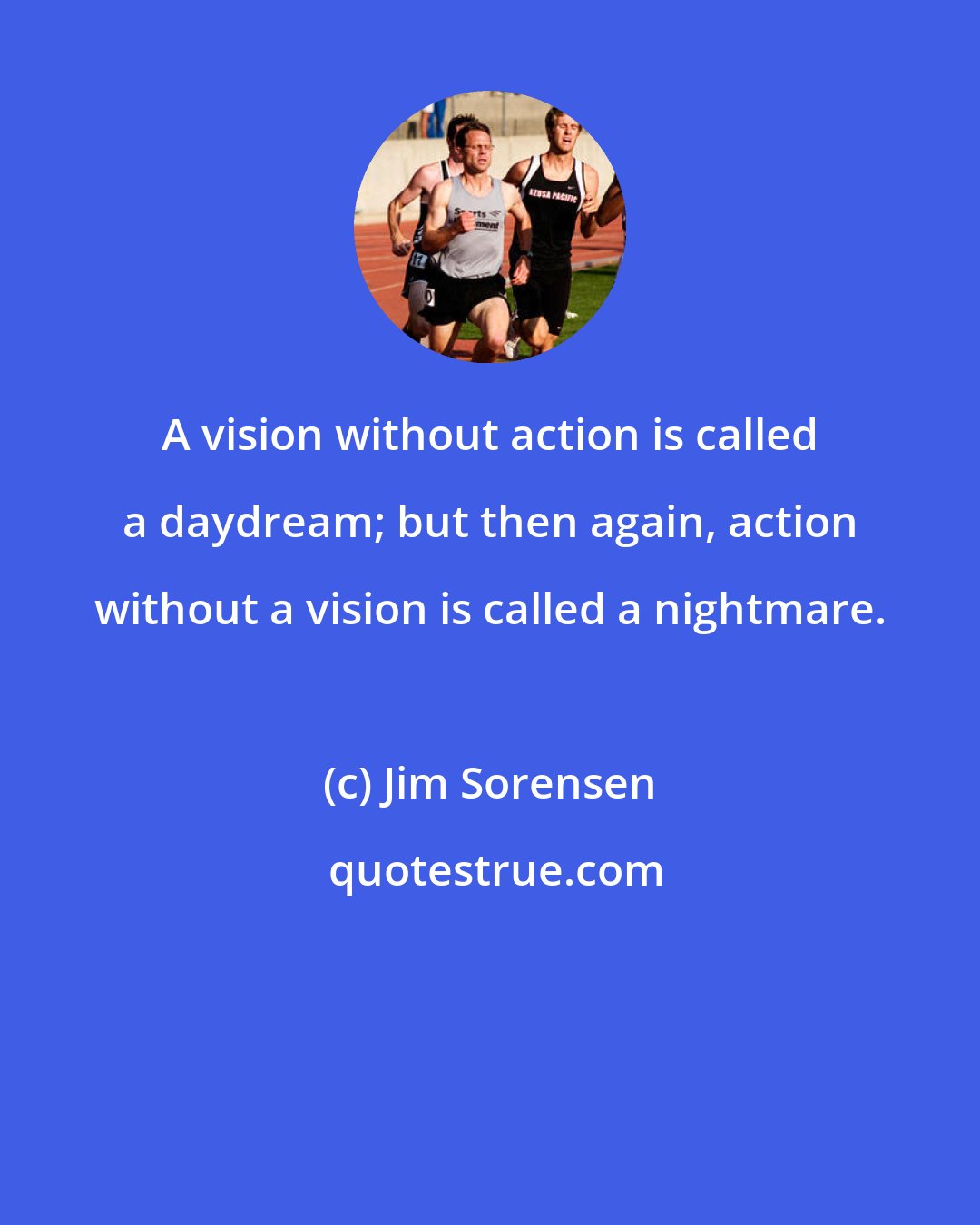 Jim Sorensen: A vision without action is called a daydream; but then again, action without a vision is called a nightmare.