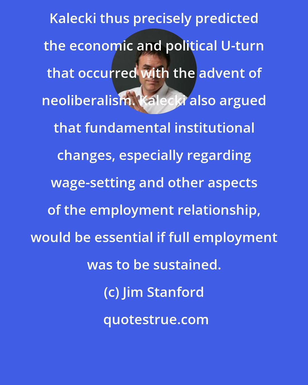 Jim Stanford: Kalecki thus precisely predicted the economic and political U-turn that occurred with the advent of neoliberalism. Kalecki also argued that fundamental institutional changes, especially regarding wage-setting and other aspects of the employment relationship, would be essential if full employment was to be sustained.