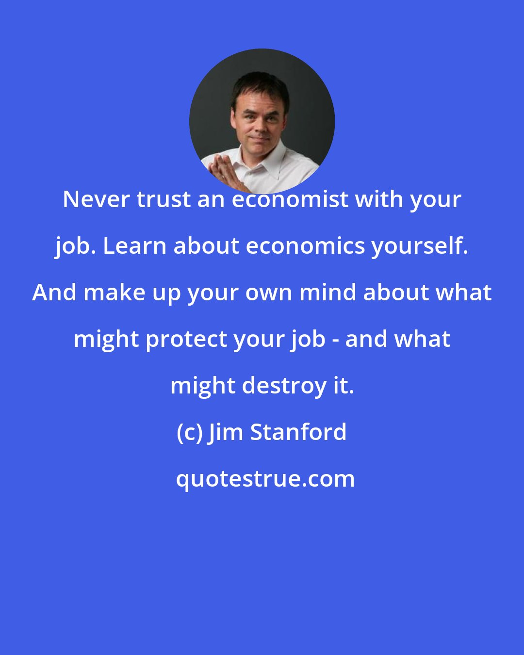 Jim Stanford: Never trust an economist with your job. Learn about economics yourself. And make up your own mind about what might protect your job - and what might destroy it.