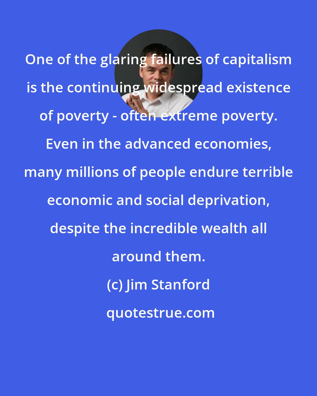 Jim Stanford: One of the glaring failures of capitalism is the continuing widespread existence of poverty - often extreme poverty. Even in the advanced economies, many millions of people endure terrible economic and social deprivation, despite the incredible wealth all around them.