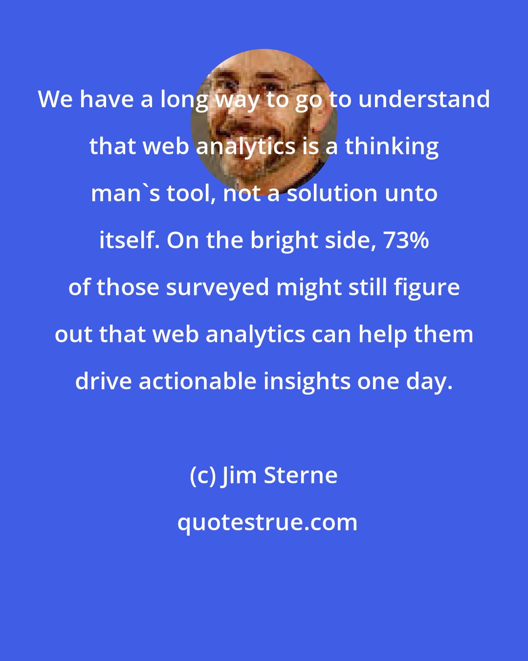 Jim Sterne: We have a long way to go to understand that web analytics is a thinking man's tool, not a solution unto itself. On the bright side, 73% of those surveyed might still figure out that web analytics can help them drive actionable insights one day.