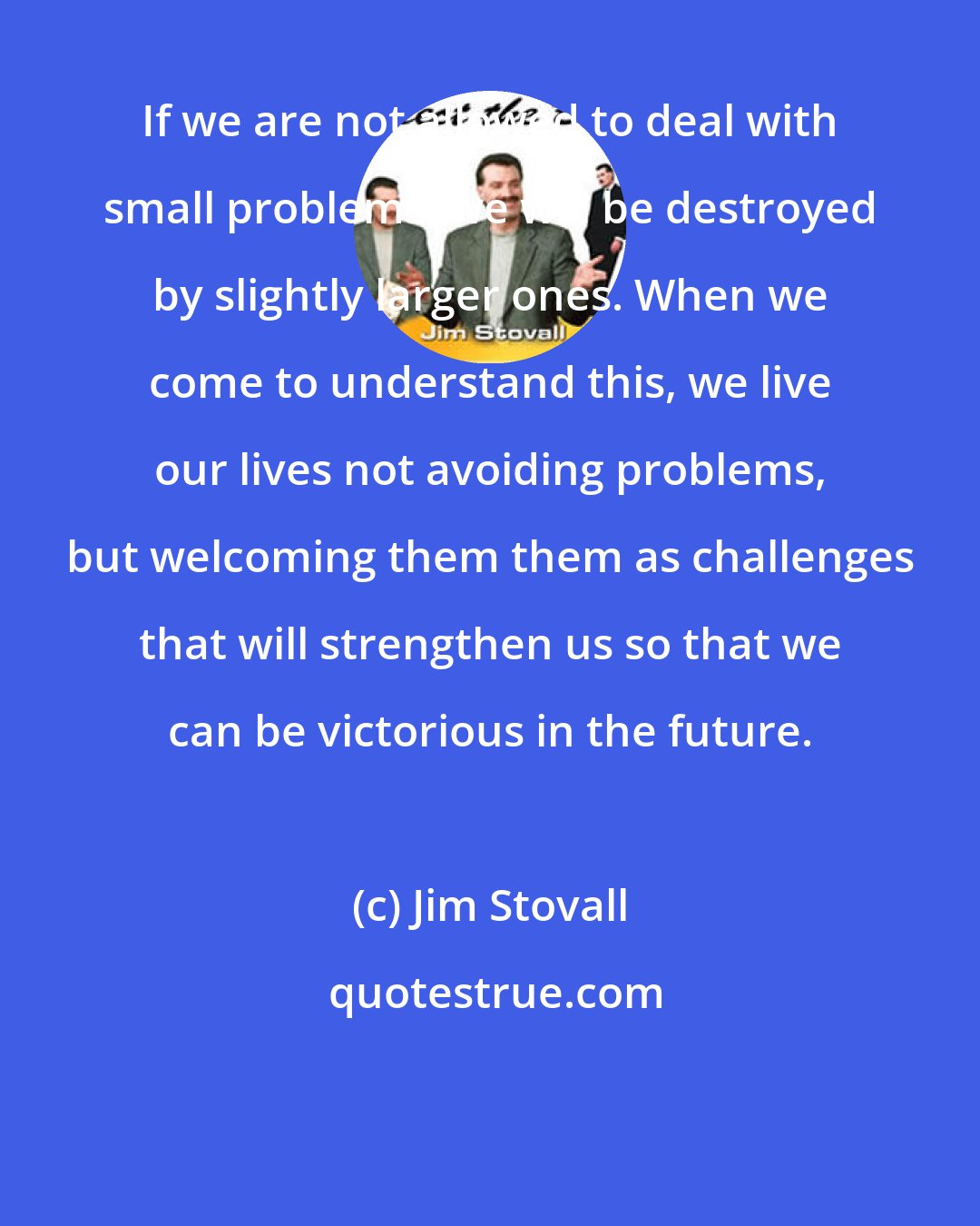 Jim Stovall: If we are not allowed to deal with small problems, we will be destroyed by slightly larger ones. When we come to understand this, we live our lives not avoiding problems, but welcoming them them as challenges that will strengthen us so that we can be victorious in the future.