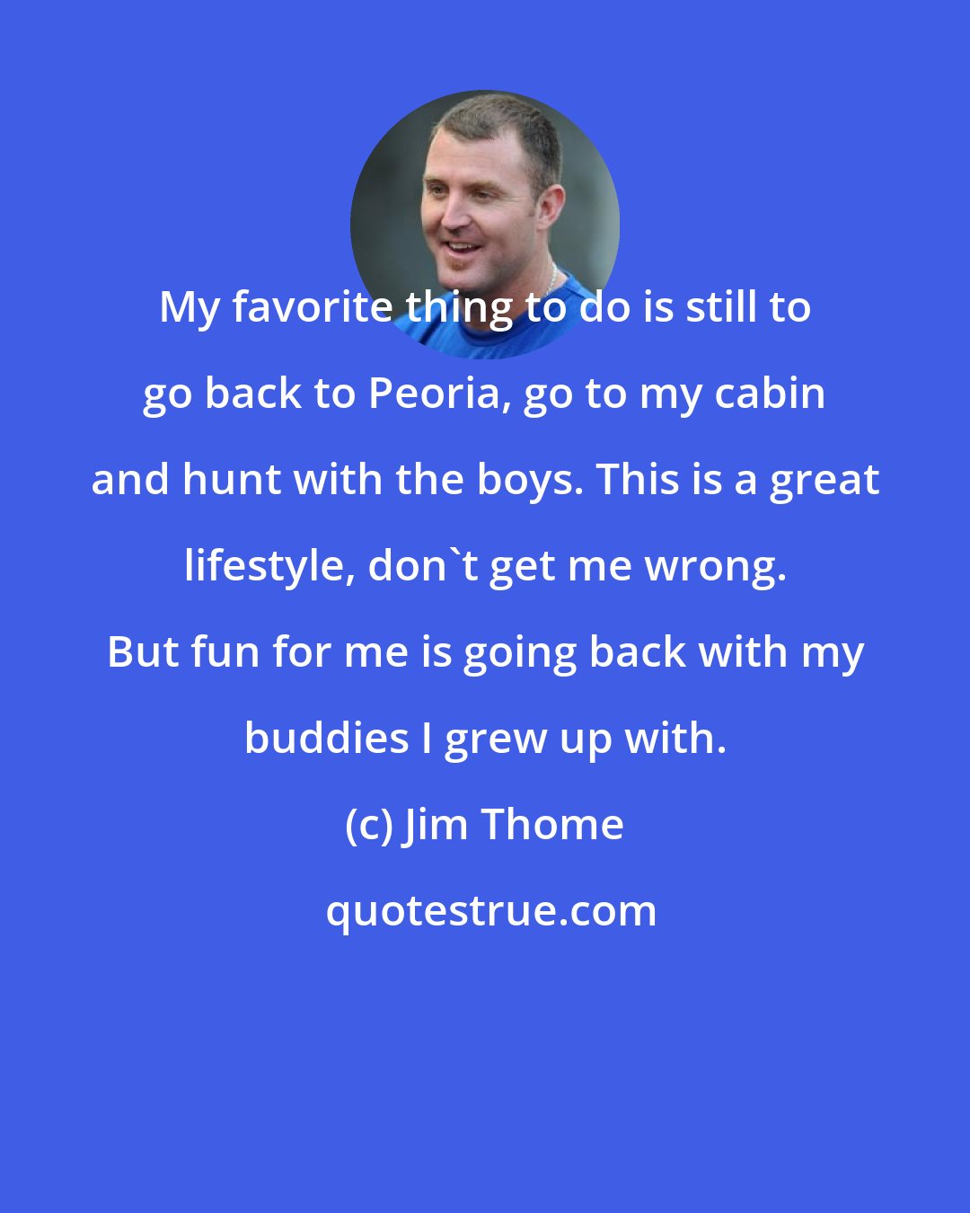 Jim Thome: My favorite thing to do is still to go back to Peoria, go to my cabin and hunt with the boys. This is a great lifestyle, don't get me wrong. But fun for me is going back with my buddies I grew up with.