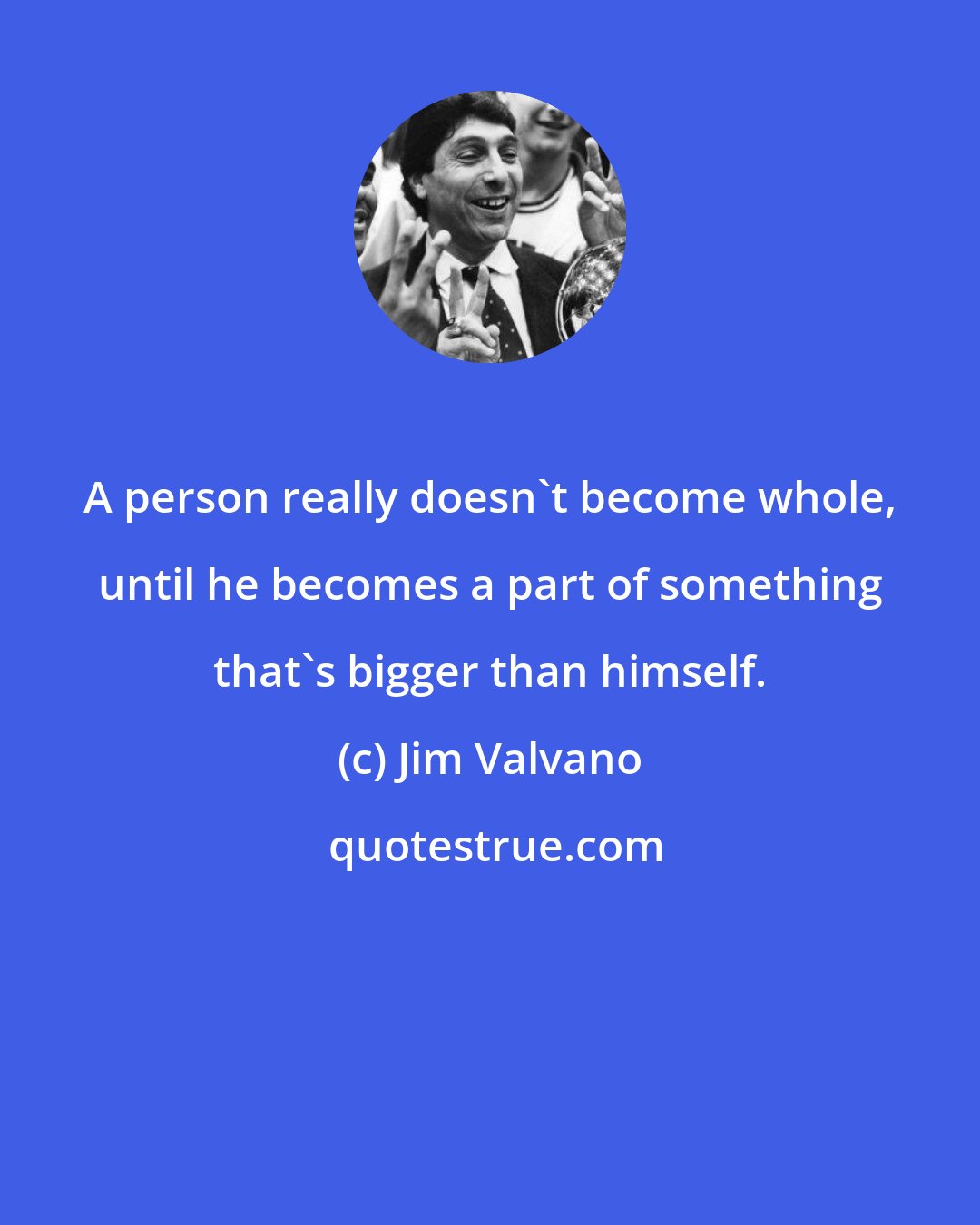 Jim Valvano: A person really doesn't become whole, until he becomes a part of something that's bigger than himself.