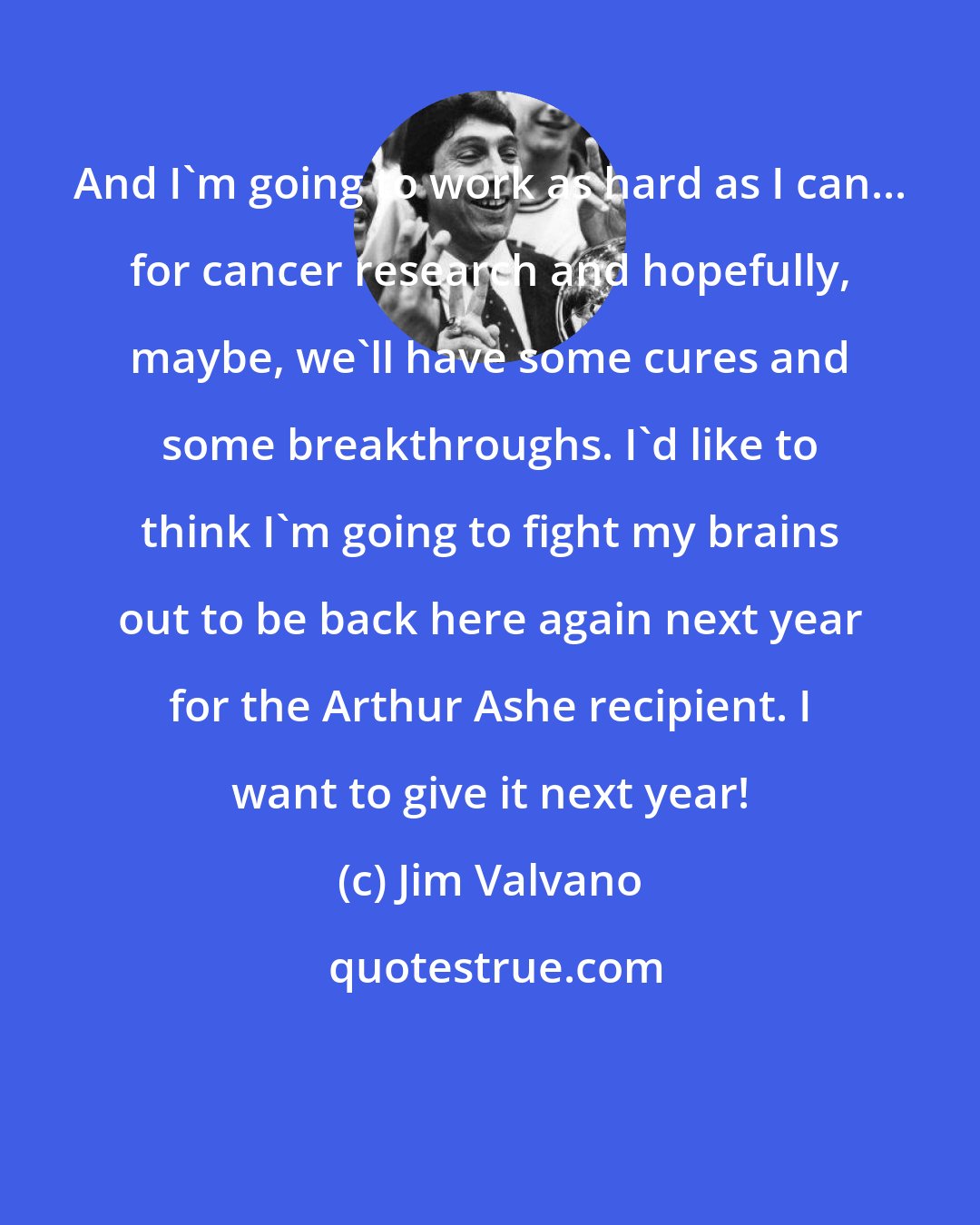 Jim Valvano: And I'm going to work as hard as I can... for cancer research and hopefully, maybe, we'll have some cures and some breakthroughs. I'd like to think I'm going to fight my brains out to be back here again next year for the Arthur Ashe recipient. I want to give it next year!