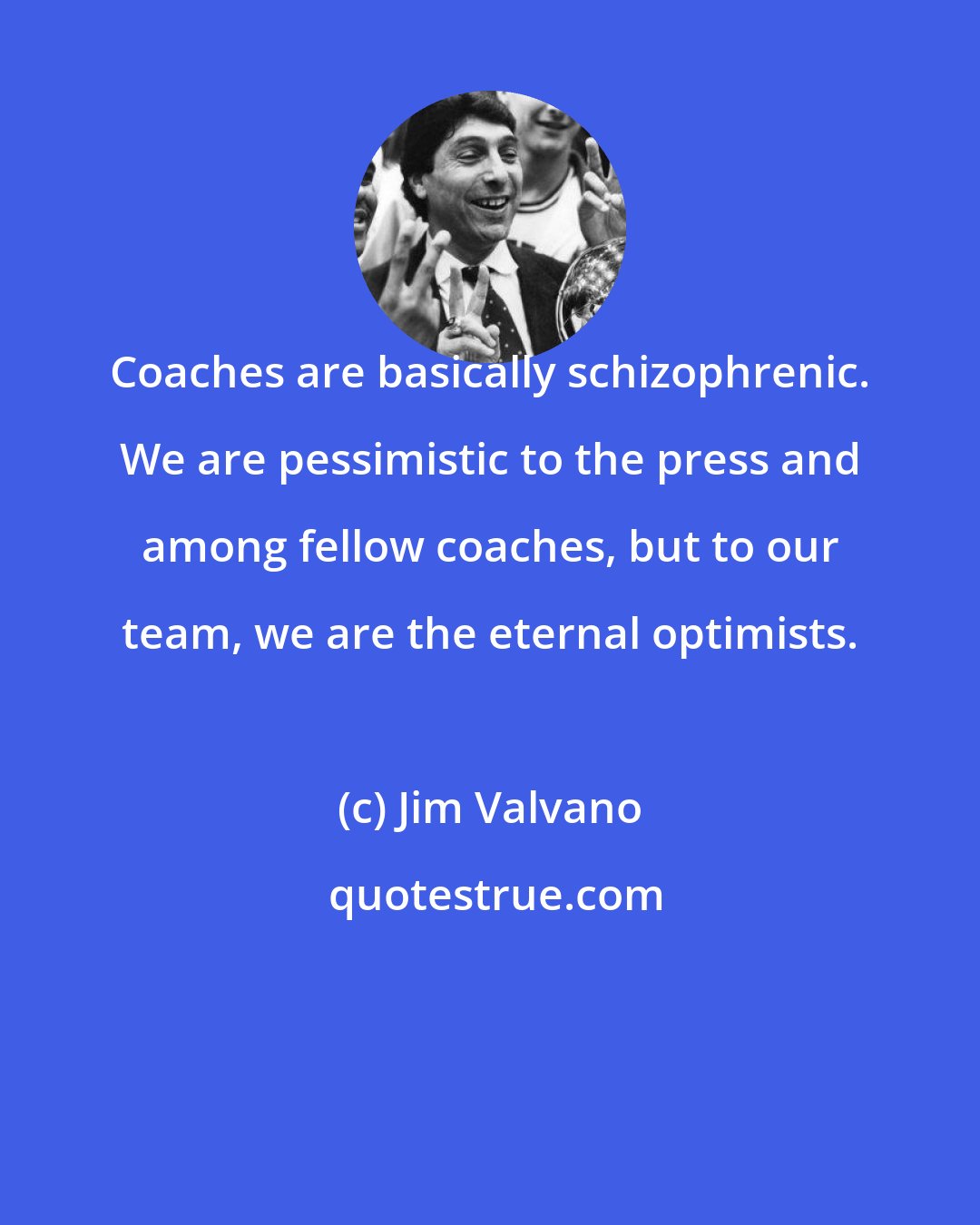 Jim Valvano: Coaches are basically schizophrenic. We are pessimistic to the press and among fellow coaches, but to our team, we are the eternal optimists.