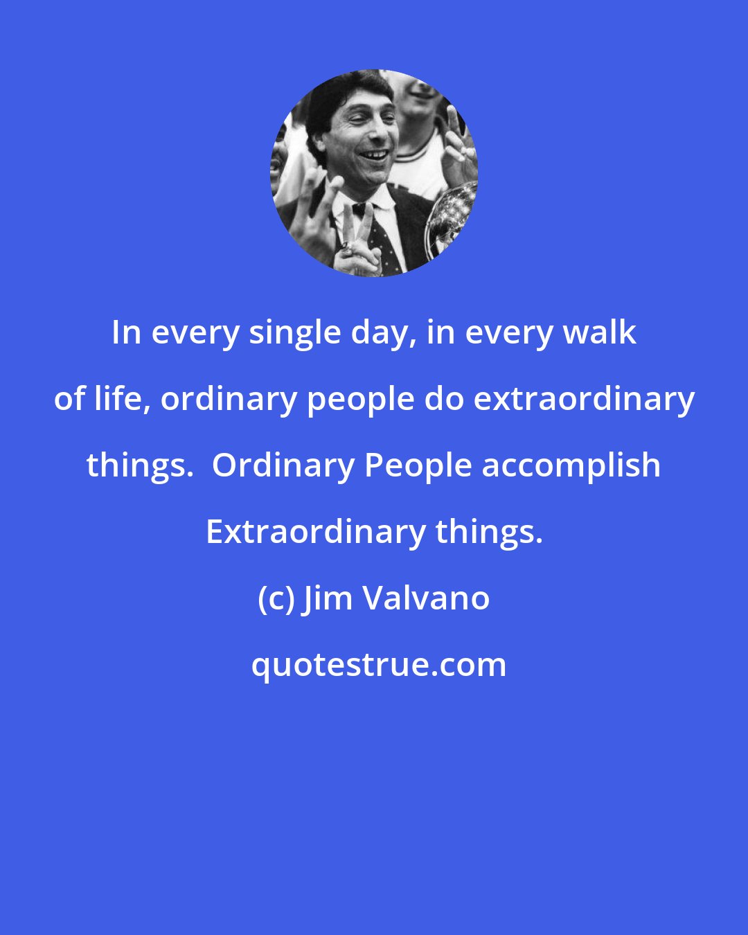 Jim Valvano: In every single day, in every walk of life, ordinary people do extraordinary things.  Ordinary People accomplish Extraordinary things.