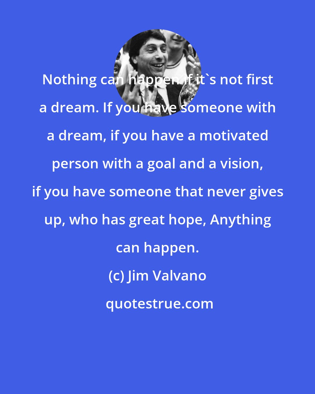 Jim Valvano: Nothing can happen if it's not first a dream. If you have someone with a dream, if you have a motivated person with a goal and a vision, if you have someone that never gives up, who has great hope, Anything can happen.