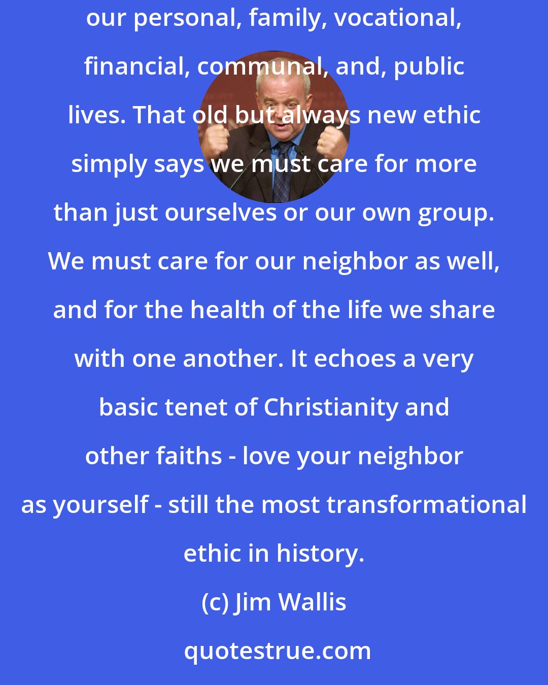 Jim Wallis: But what does it mean to be on God's side? I believe it starts with focusing on the common good - not just in politics, but in all the decisions we make in our personal, family, vocational, financial, communal, and, public lives. That old but always new ethic simply says we must care for more than just ourselves or our own group. We must care for our neighbor as well, and for the health of the life we share with one another. It echoes a very basic tenet of Christianity and other faiths - love your neighbor as yourself - still the most transformational ethic in history.