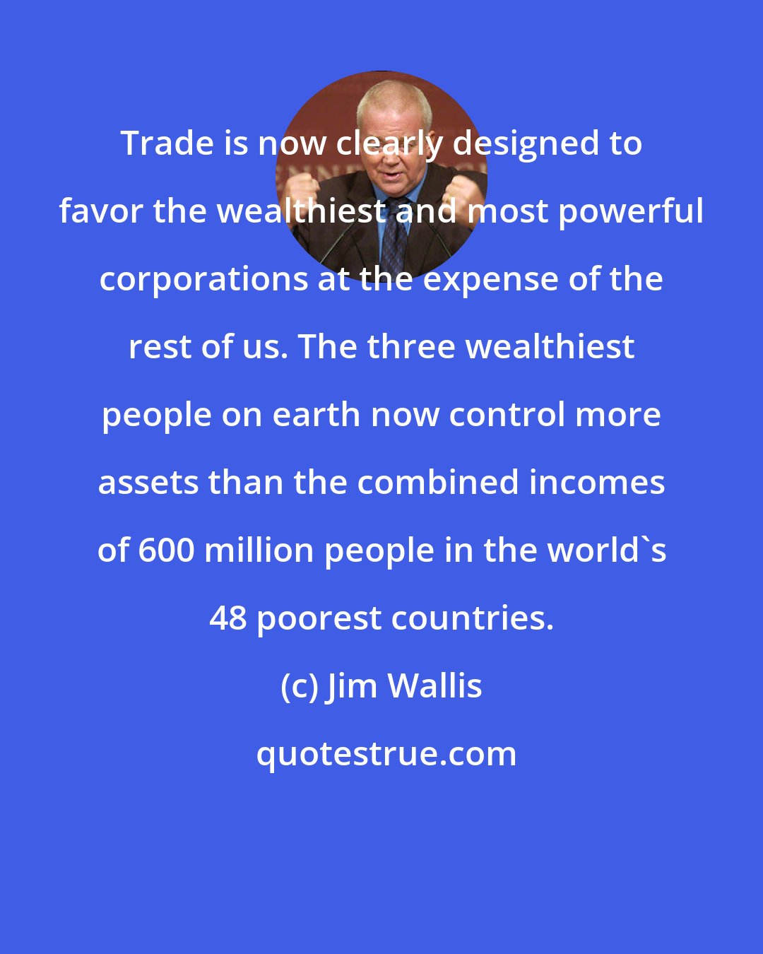 Jim Wallis: Trade is now clearly designed to favor the wealthiest and most powerful corporations at the expense of the rest of us. The three wealthiest people on earth now control more assets than the combined incomes of 600 million people in the world's 48 poorest countries.