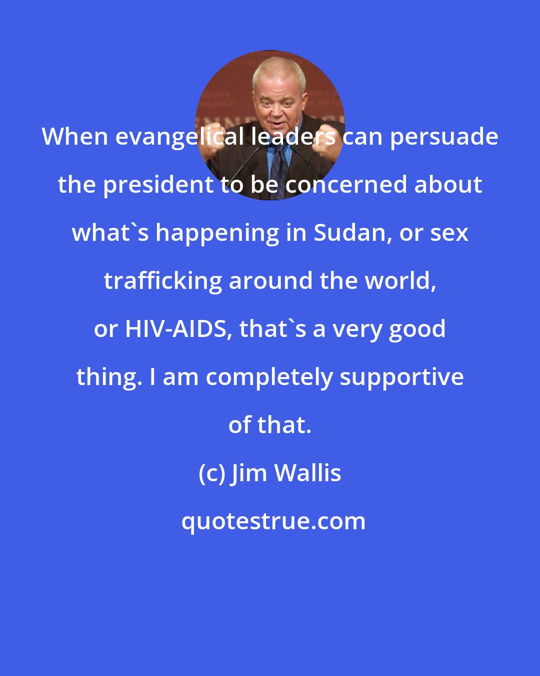 Jim Wallis: When evangelical leaders can persuade the president to be concerned about what's happening in Sudan, or sex trafficking around the world, or HIV-AIDS, that's a very good thing. I am completely supportive of that.