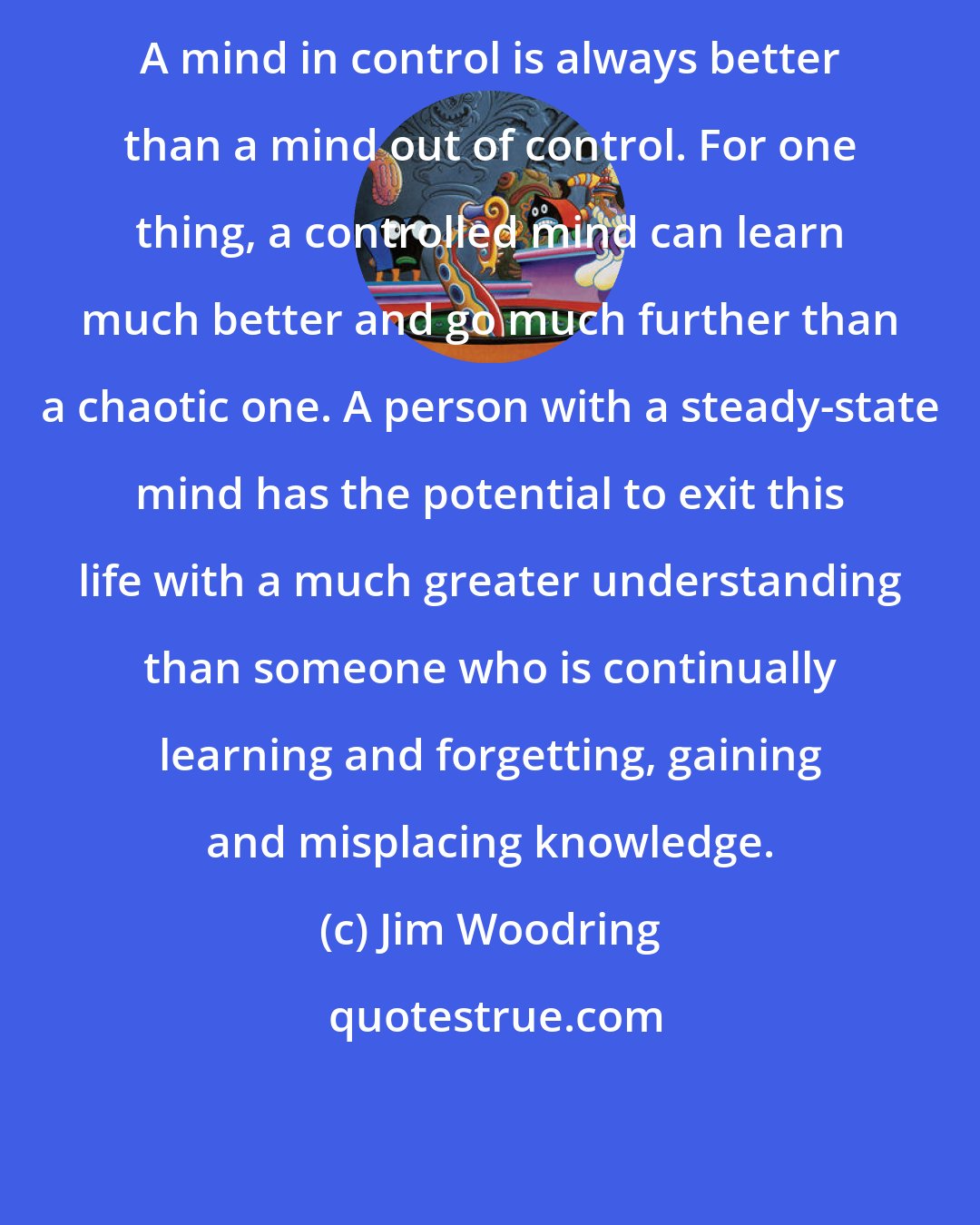 Jim Woodring: A mind in control is always better than a mind out of control. For one thing, a controlled mind can learn much better and go much further than a chaotic one. A person with a steady-state mind has the potential to exit this life with a much greater understanding than someone who is continually learning and forgetting, gaining and misplacing knowledge.