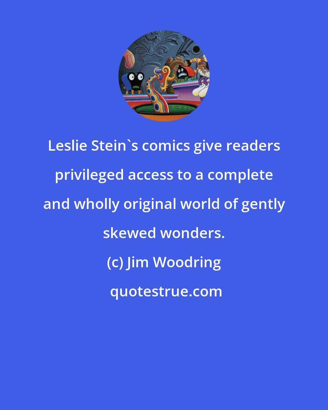 Jim Woodring: Leslie Stein's comics give readers privileged access to a complete and wholly original world of gently skewed wonders.