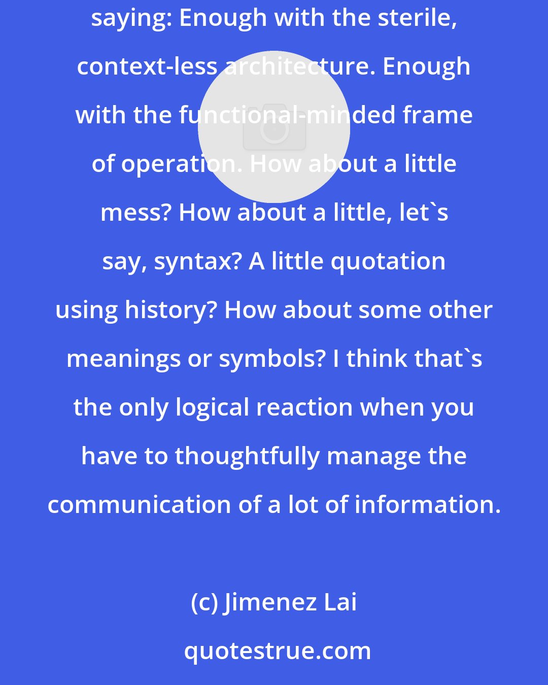 Jimenez Lai: Communication requires cultural context, and technology facilitates our ability to cross-reference ideas over time. Charles Moore were saying: Enough with the sterile, context-less architecture. Enough with the functional-minded frame of operation. How about a little mess? How about a little, let's say, syntax? A little quotation using history? How about some other meanings or symbols? I think that's the only logical reaction when you have to thoughtfully manage the communication of a lot of information.