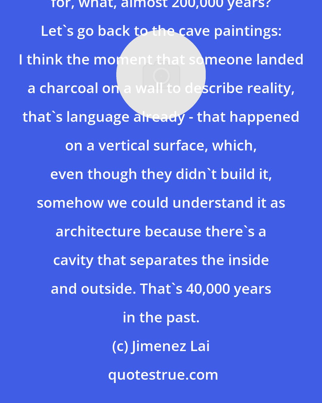 Jimenez Lai: I don't really know what's going to happen 10,000 years from now. We've been biologically modern for, what, almost 200,000 years? Let's go back to the cave paintings: I think the moment that someone landed a charcoal on a wall to describe reality, that's language already - that happened on a vertical surface, which, even though they didn't build it, somehow we could understand it as architecture because there's a cavity that separates the inside and outside. That's 40,000 years in the past.