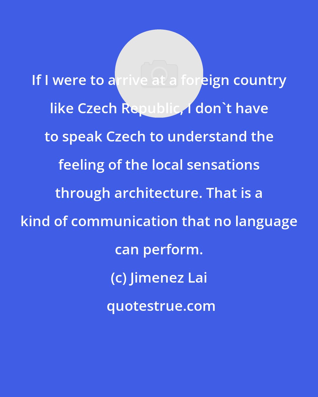 Jimenez Lai: If I were to arrive at a foreign country like Czech Republic, I don't have to speak Czech to understand the feeling of the local sensations through architecture. That is a kind of communication that no language can perform.