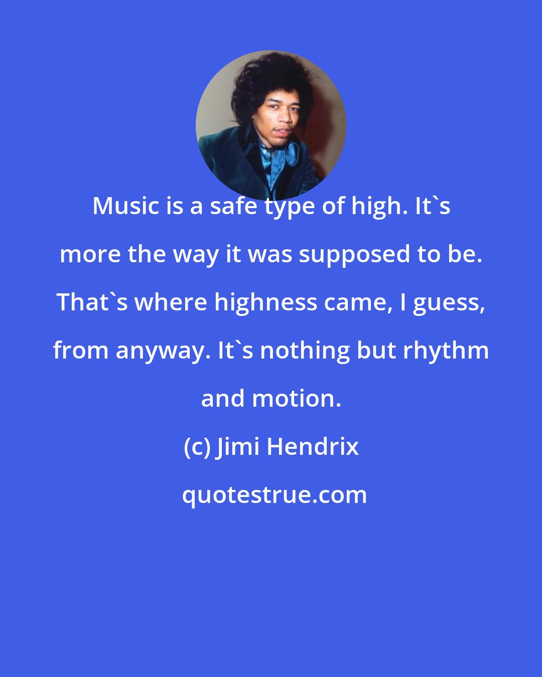 Jimi Hendrix: Music is a safe type of high. It's more the way it was supposed to be. That's where highness came, I guess, from anyway. It's nothing but rhythm and motion.