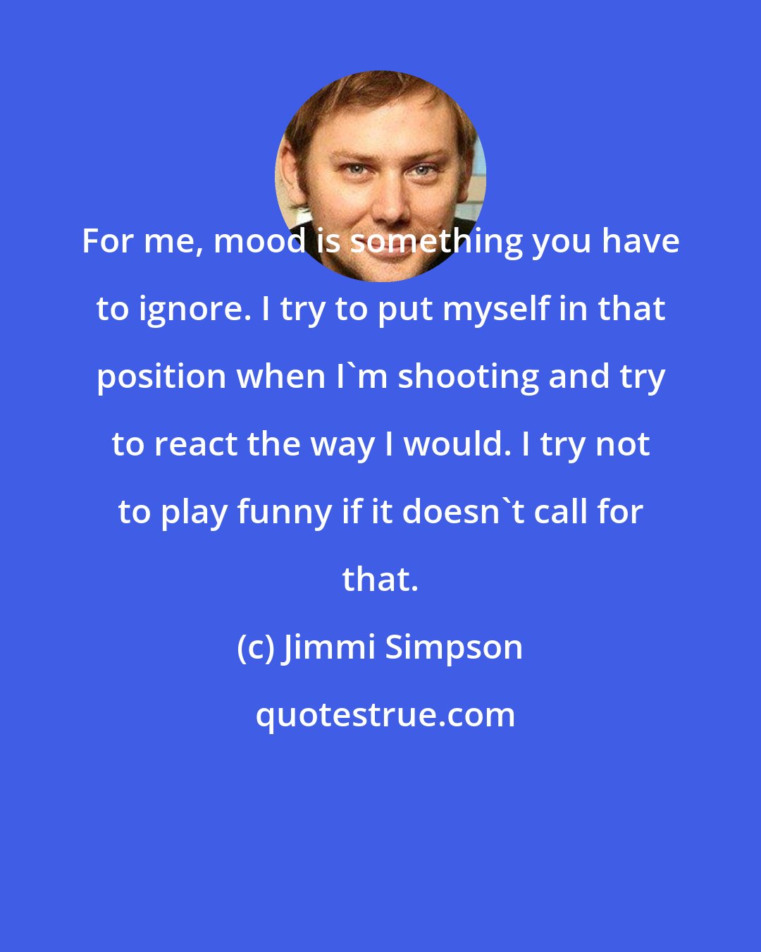 Jimmi Simpson: For me, mood is something you have to ignore. I try to put myself in that position when I'm shooting and try to react the way I would. I try not to play funny if it doesn't call for that.