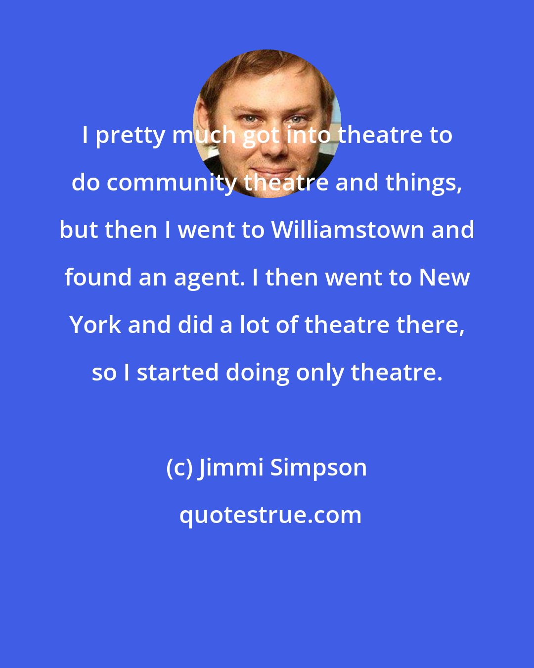 Jimmi Simpson: I pretty much got into theatre to do community theatre and things, but then I went to Williamstown and found an agent. I then went to New York and did a lot of theatre there, so I started doing only theatre.