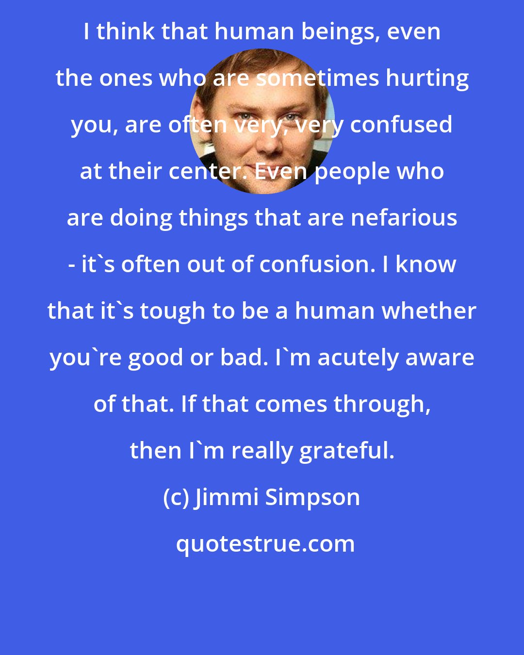 Jimmi Simpson: I think that human beings, even the ones who are sometimes hurting you, are often very, very confused at their center. Even people who are doing things that are nefarious - it's often out of confusion. I know that it's tough to be a human whether you're good or bad. I'm acutely aware of that. If that comes through, then I'm really grateful.