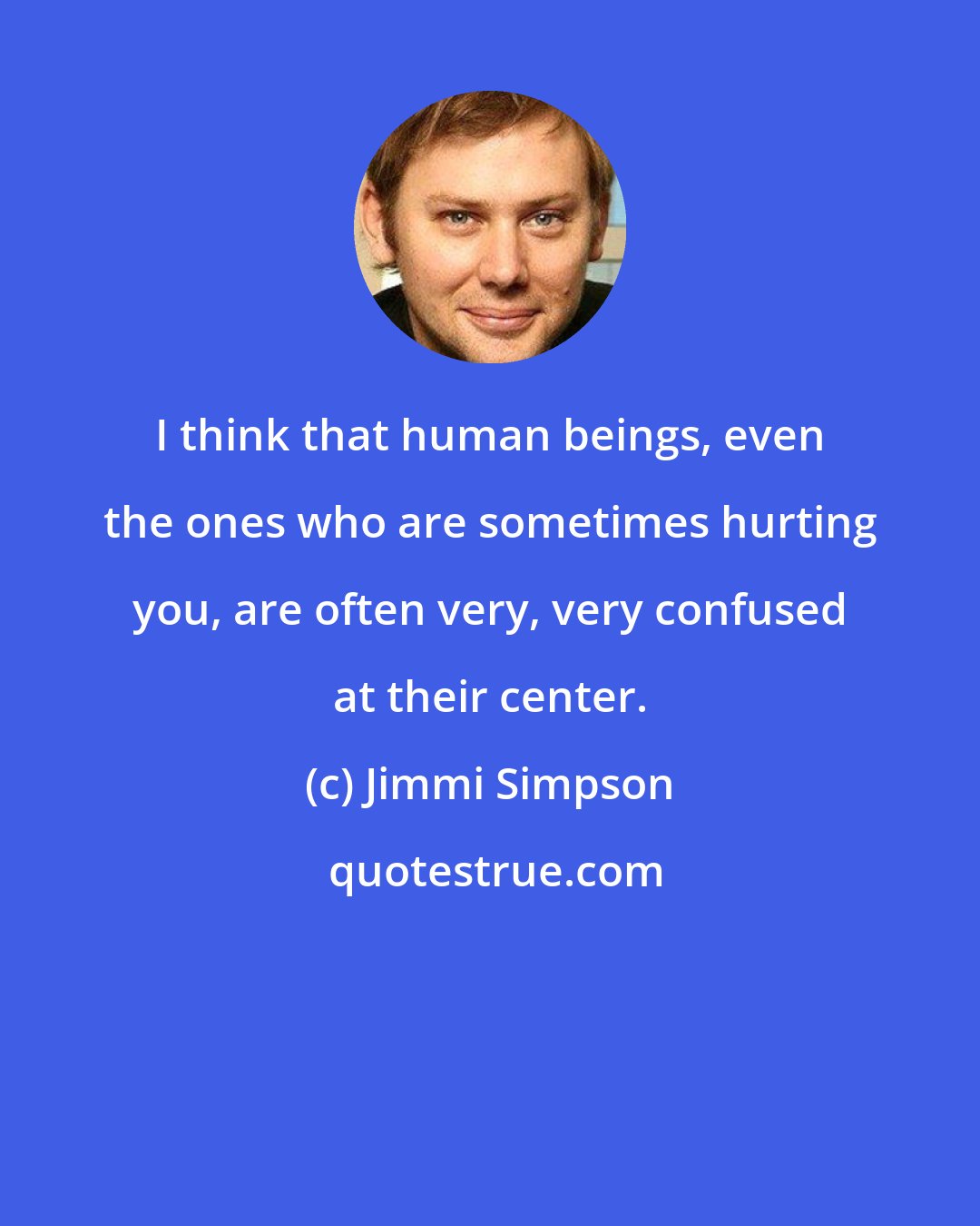 Jimmi Simpson: I think that human beings, even the ones who are sometimes hurting you, are often very, very confused at their center.