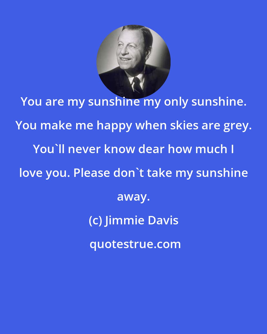 Jimmie Davis: You are my sunshine my only sunshine. You make me happy when skies are grey. You'll never know dear how much I love you. Please don't take my sunshine away.