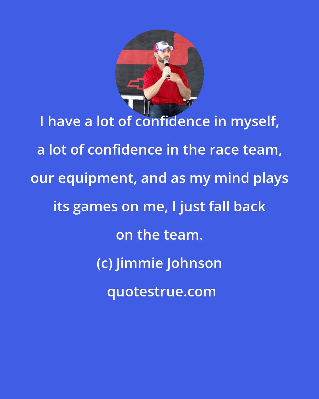 Jimmie Johnson: I have a lot of confidence in myself, a lot of confidence in the race team, our equipment, and as my mind plays its games on me, I just fall back on the team.