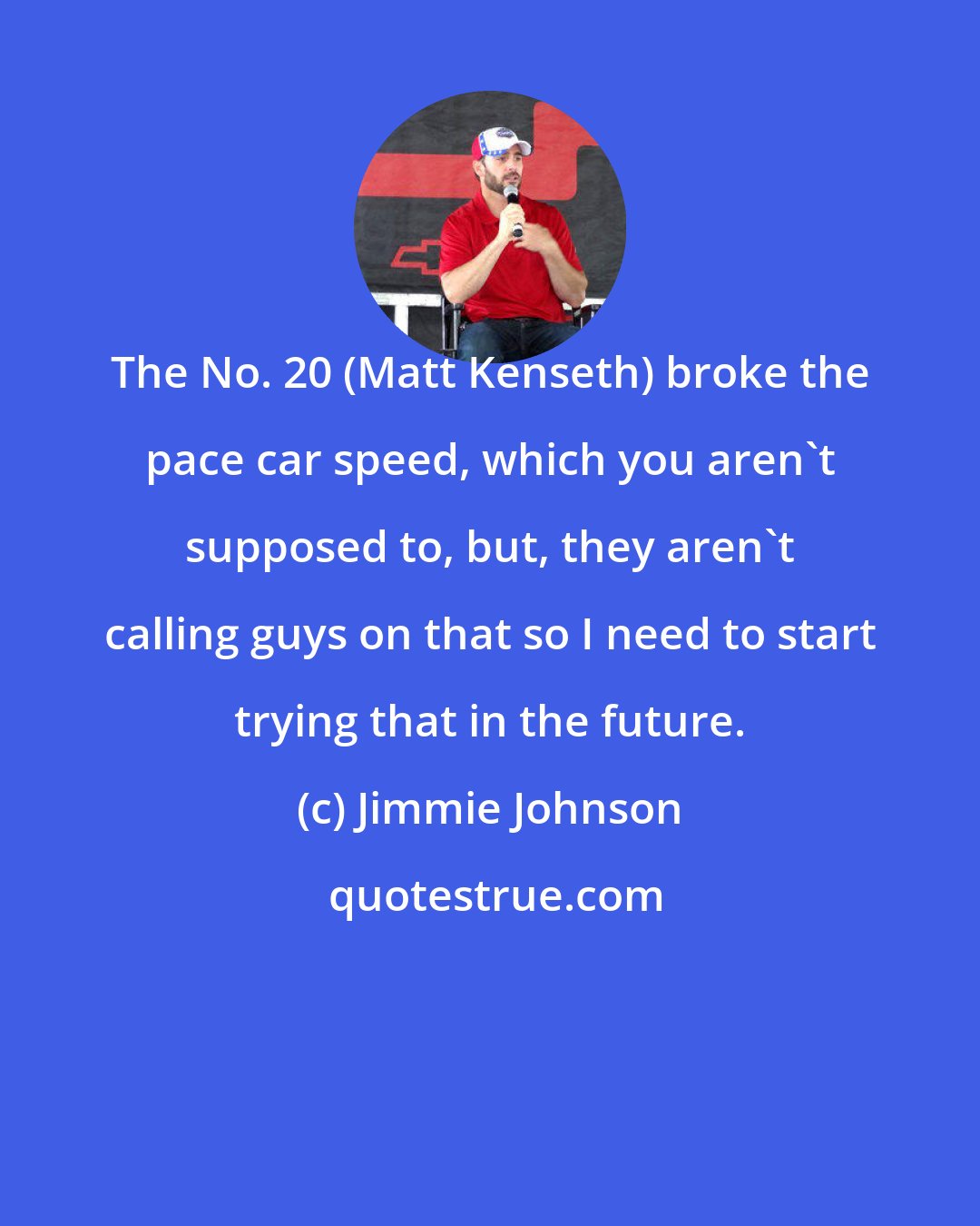 Jimmie Johnson: The No. 20 (Matt Kenseth) broke the pace car speed, which you aren't supposed to, but, they aren't calling guys on that so I need to start trying that in the future.