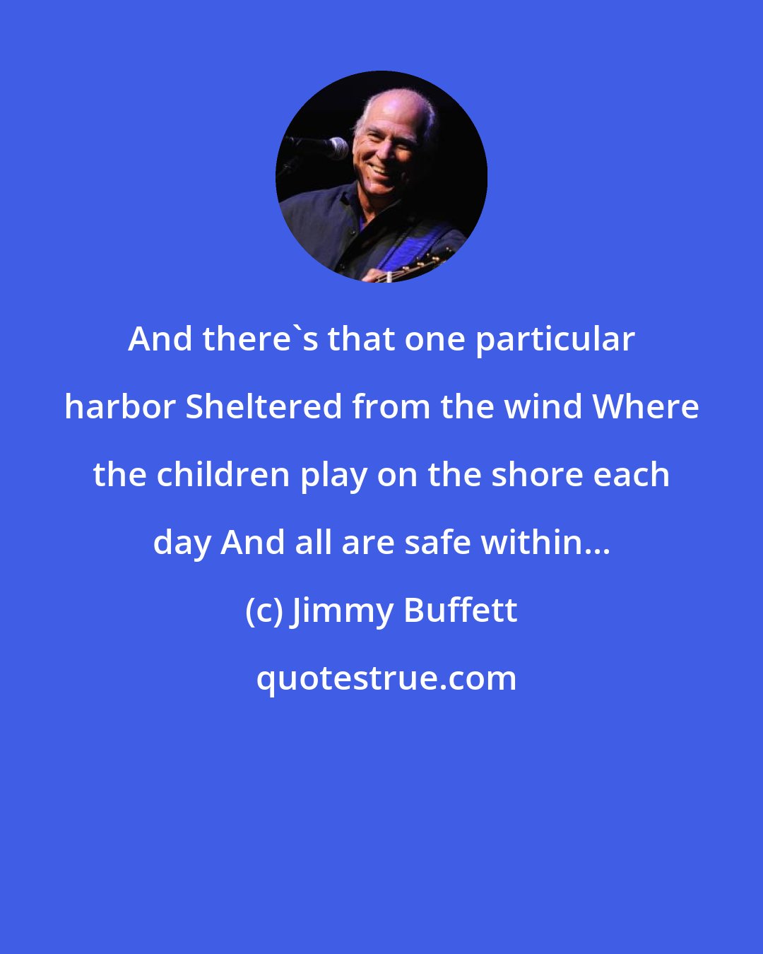 Jimmy Buffett: And there's that one particular harbor Sheltered from the wind Where the children play on the shore each day And all are safe within...