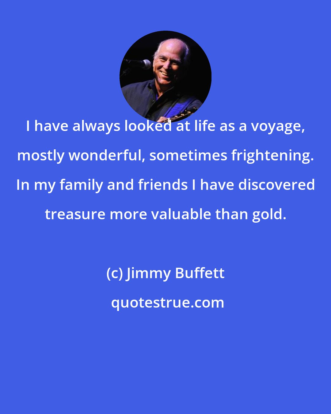 Jimmy Buffett: I have always looked at life as a voyage, mostly wonderful, sometimes frightening. In my family and friends I have discovered treasure more valuable than gold.