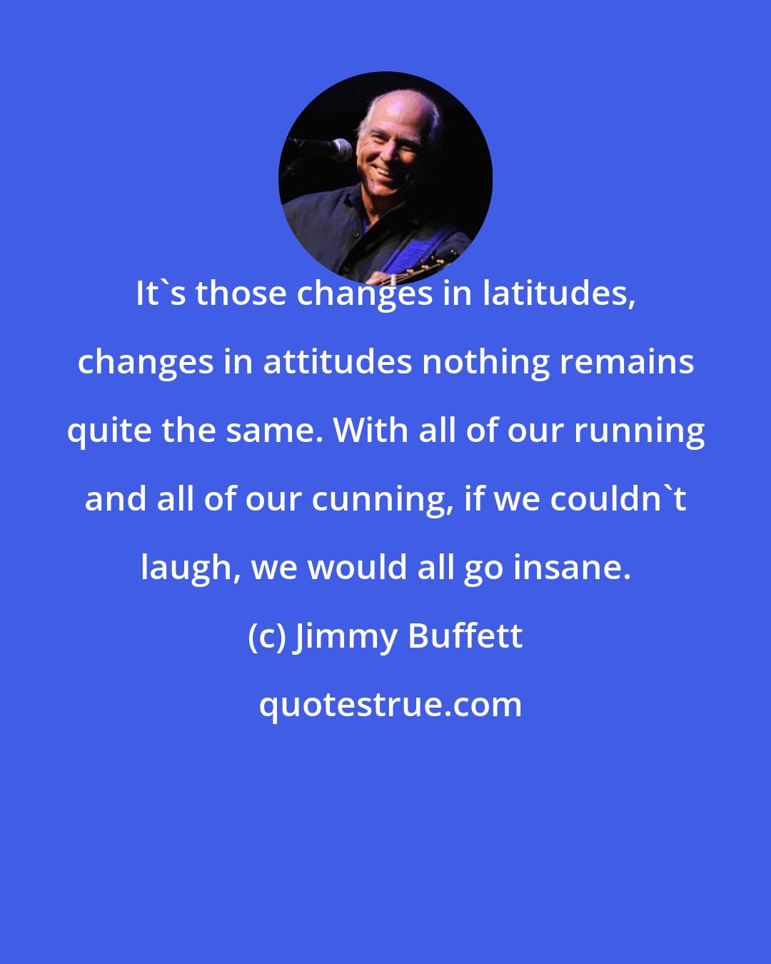 Jimmy Buffett: It's those changes in latitudes, changes in attitudes nothing remains quite the same. With all of our running and all of our cunning, if we couldn't laugh, we would all go insane.