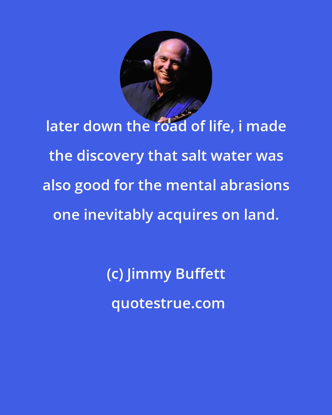 Jimmy Buffett: later down the road of life, i made the discovery that salt water was also good for the mental abrasions one inevitably acquires on land.