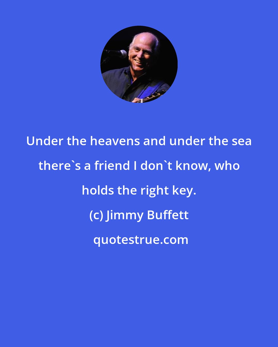 Jimmy Buffett: Under the heavens and under the sea there's a friend I don't know, who holds the right key.