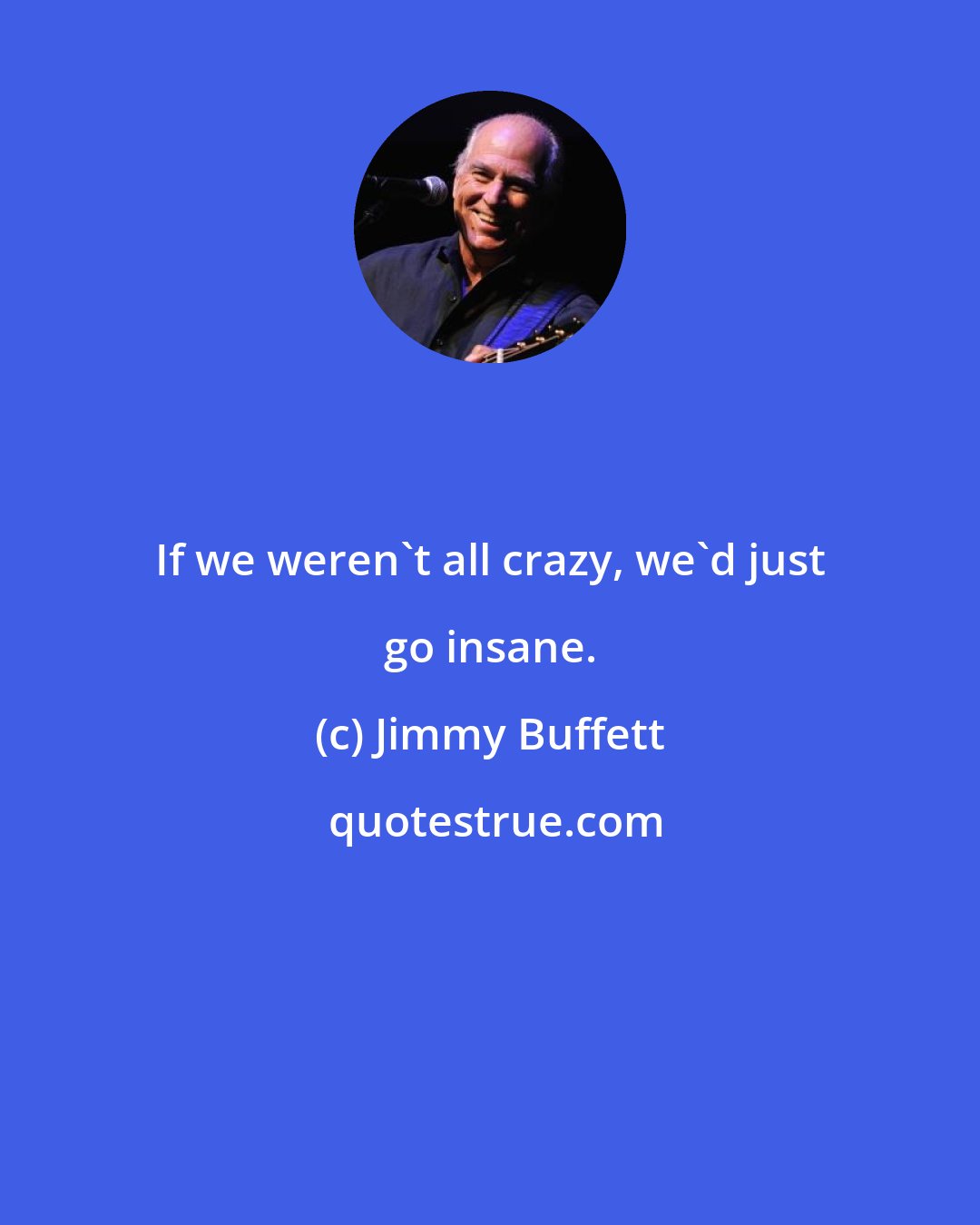 Jimmy Buffett: If we weren't all crazy, we'd just go insane.