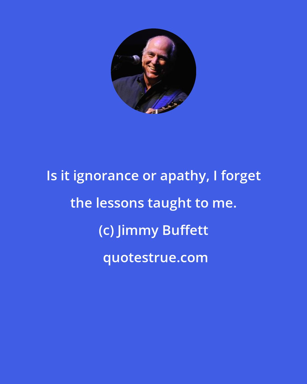 Jimmy Buffett: Is it ignorance or apathy, I forget the lessons taught to me.