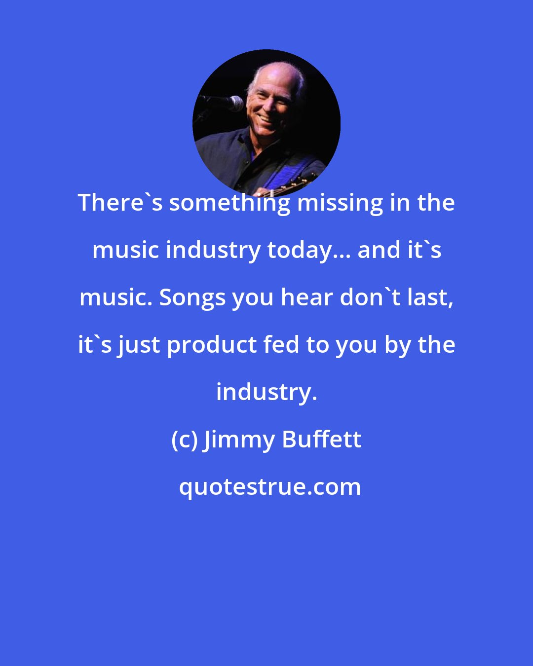 Jimmy Buffett: There's something missing in the music industry today... and it's music. Songs you hear don't last, it's just product fed to you by the industry.