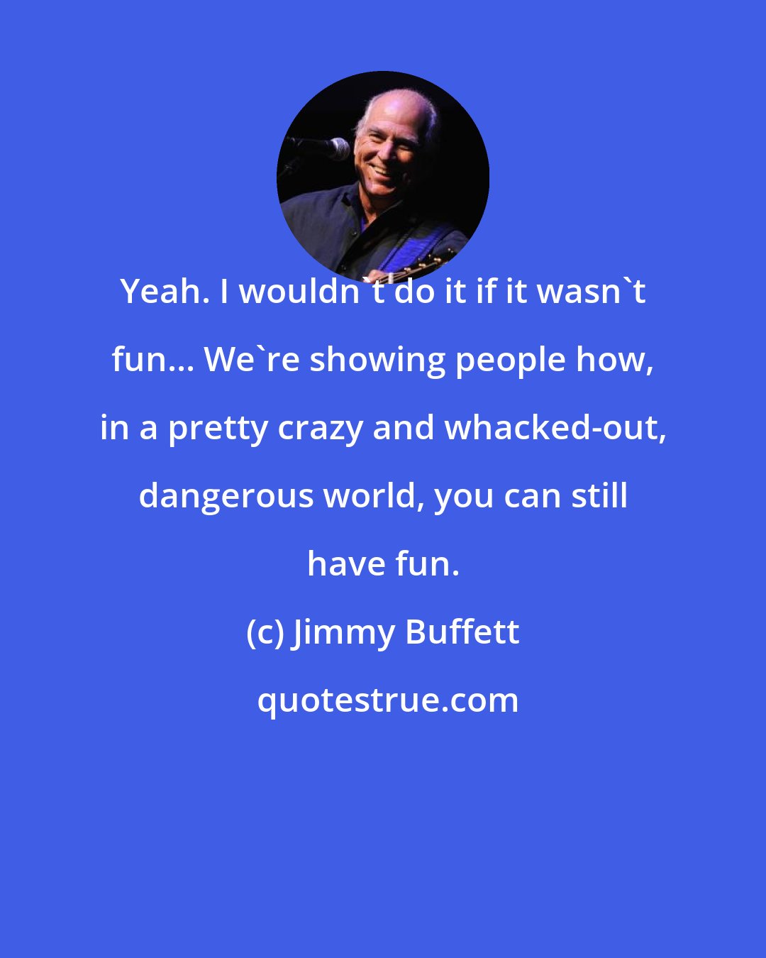Jimmy Buffett: Yeah. I wouldn't do it if it wasn't fun... We're showing people how, in a pretty crazy and whacked-out, dangerous world, you can still have fun.