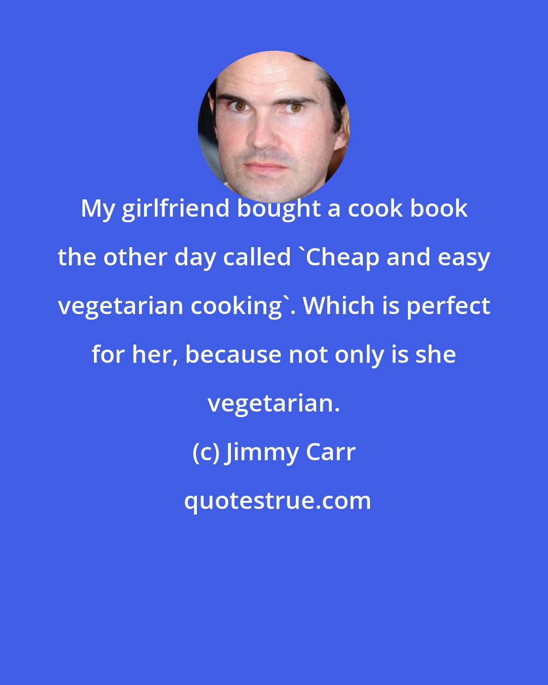 Jimmy Carr: My girlfriend bought a cook book the other day called 'Cheap and easy vegetarian cooking'. Which is perfect for her, because not only is she vegetarian.