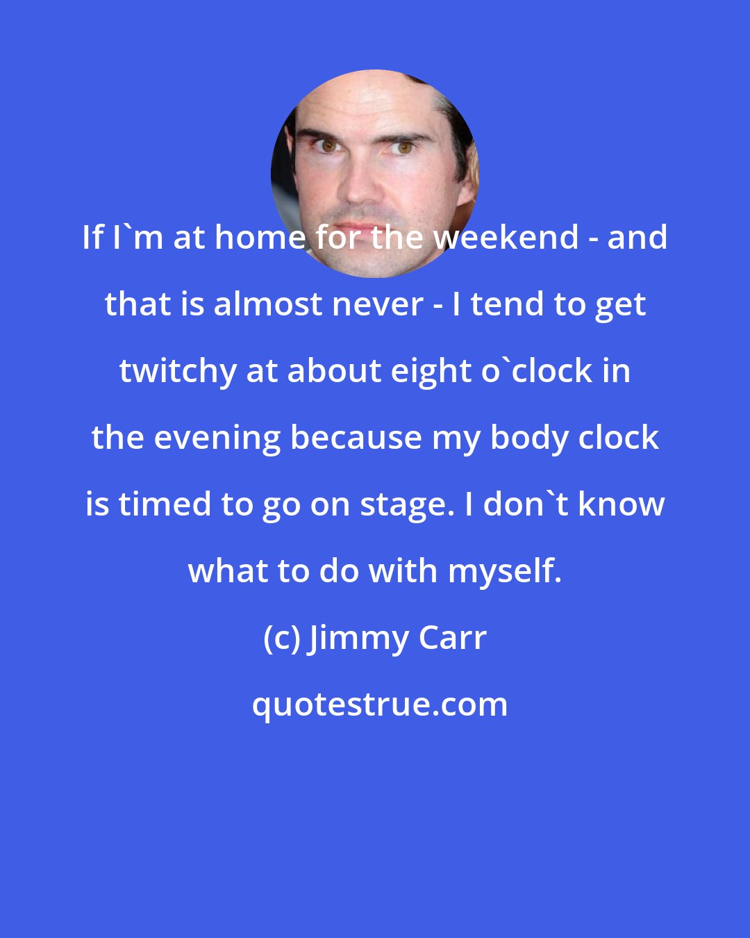 Jimmy Carr: If I'm at home for the weekend - and that is almost never - I tend to get twitchy at about eight o'clock in the evening because my body clock is timed to go on stage. I don't know what to do with myself.