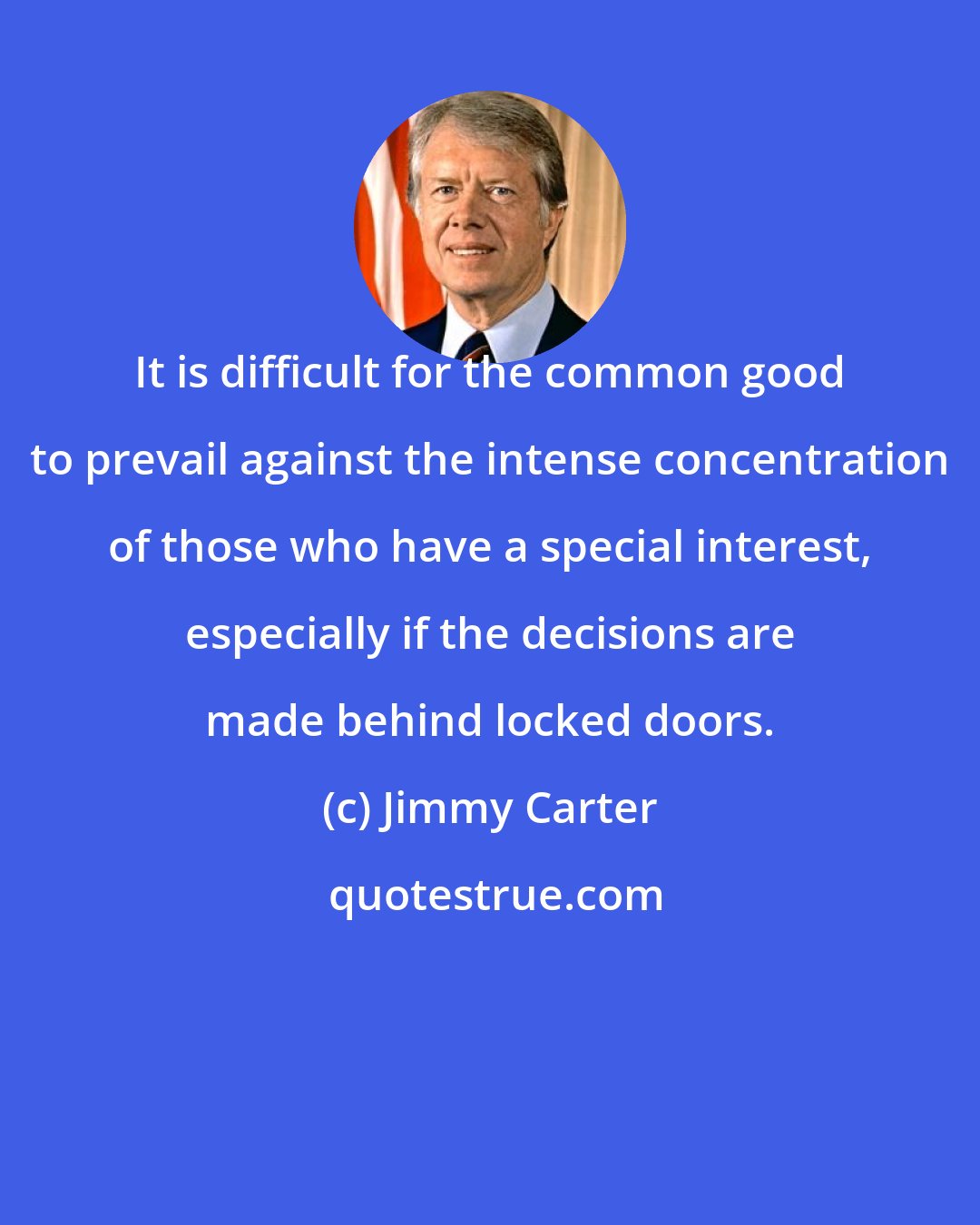 Jimmy Carter: It is difficult for the common good to prevail against the intense concentration of those who have a special interest, especially if the decisions are made behind locked doors.