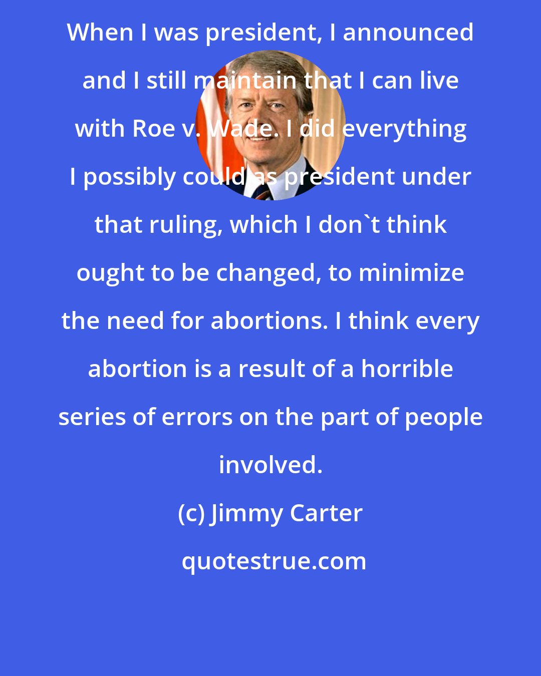 Jimmy Carter: When I was president, I announced and I still maintain that I can live with Roe v. Wade. I did everything I possibly could as president under that ruling, which I don't think ought to be changed, to minimize the need for abortions. I think every abortion is a result of a horrible series of errors on the part of people involved.