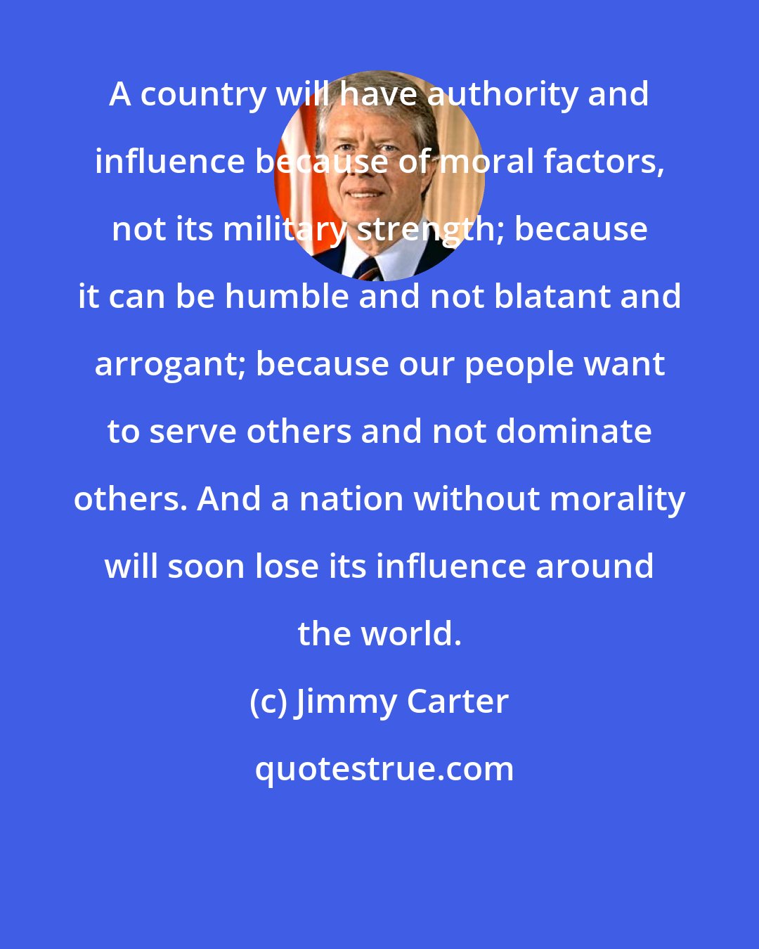 Jimmy Carter: A country will have authority and influence because of moral factors, not its military strength; because it can be humble and not blatant and arrogant; because our people want to serve others and not dominate others. And a nation without morality will soon lose its influence around the world.