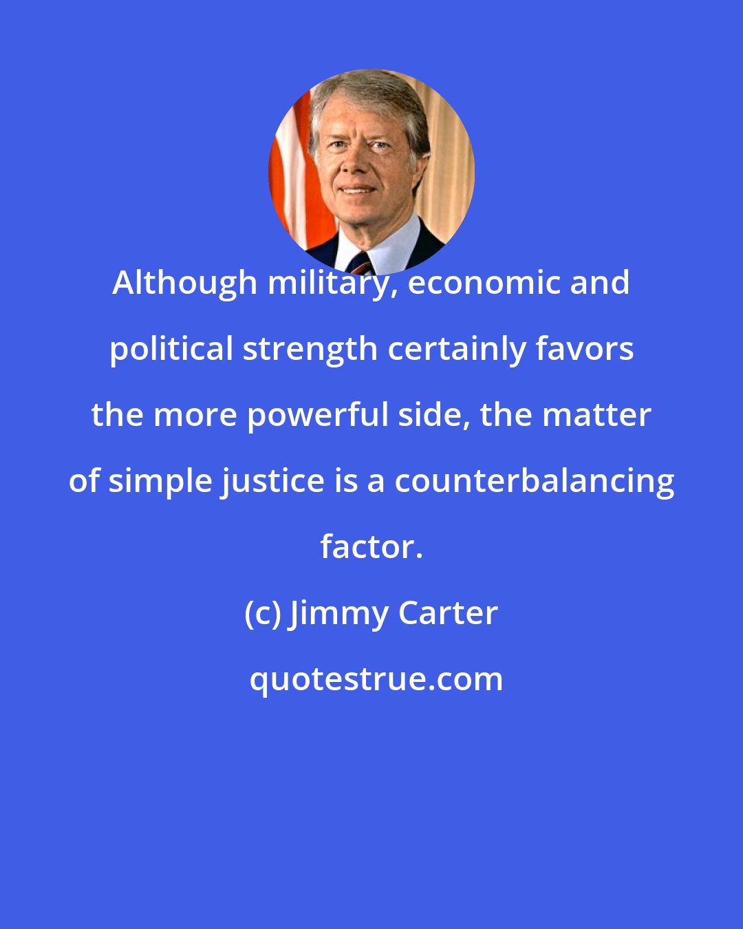 Jimmy Carter: Although military, economic and political strength certainly favors the more powerful side, the matter of simple justice is a counterbalancing factor.