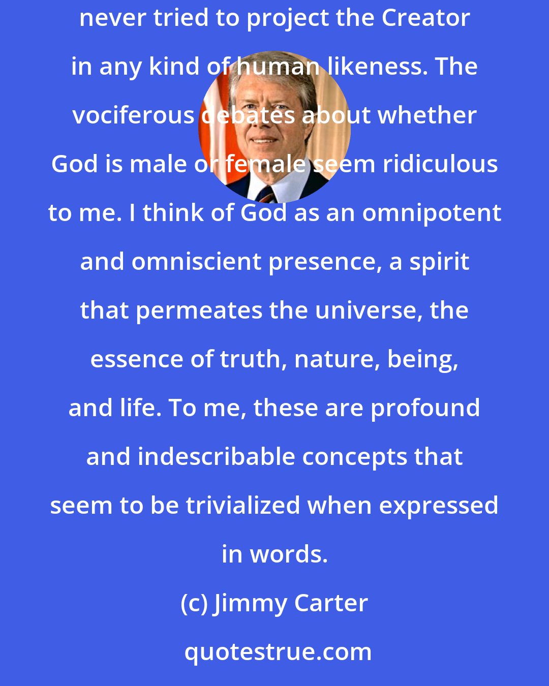 Jimmy Carter: Except during my childhood, when I was probably influenced by Michelangelo's Sistine Chapel depiction of God with a flowing white beard, I have never tried to project the Creator in any kind of human likeness. The vociferous debates about whether God is male or female seem ridiculous to me. I think of God as an omnipotent and omniscient presence, a spirit that permeates the universe, the essence of truth, nature, being, and life. To me, these are profound and indescribable concepts that seem to be trivialized when expressed in words.