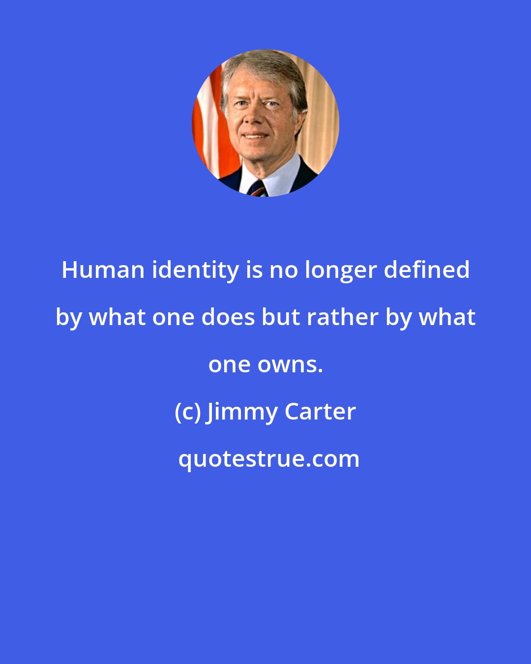 Jimmy Carter: Human identity is no longer defined by what one does but rather by what one owns.