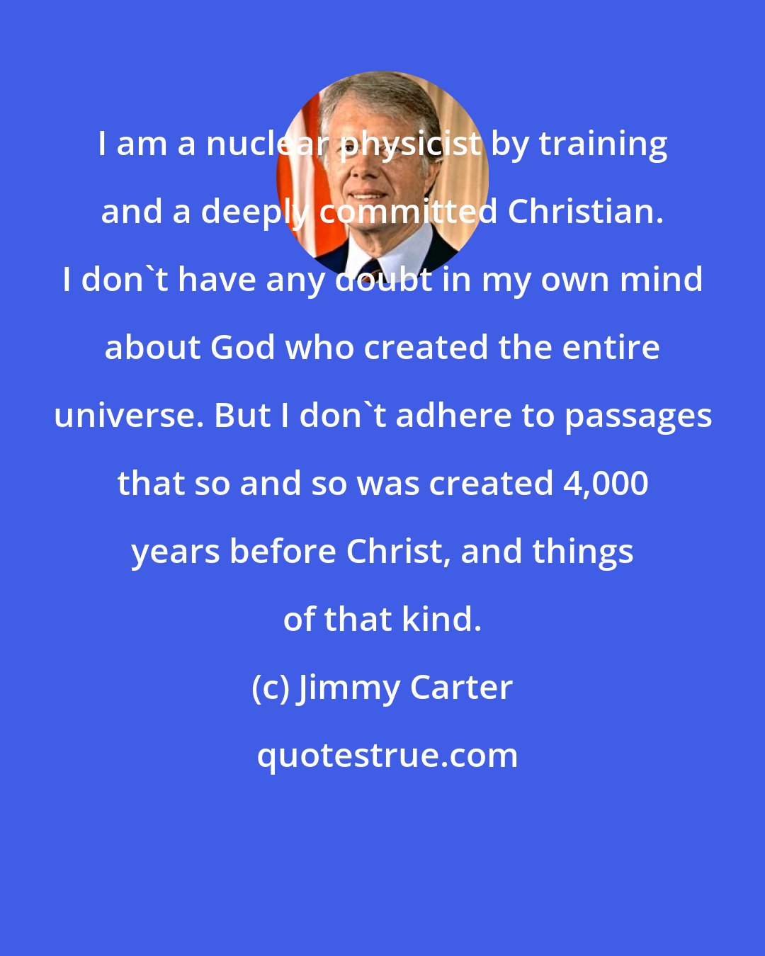 Jimmy Carter: I am a nuclear physicist by training and a deeply committed Christian. I don't have any doubt in my own mind about God who created the entire universe. But I don't adhere to passages that so and so was created 4,000 years before Christ, and things of that kind.