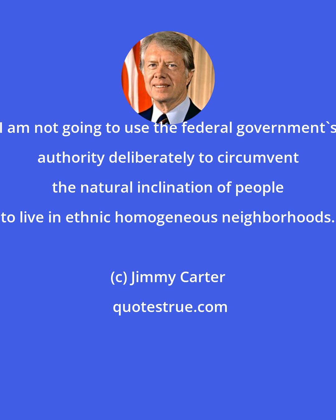 Jimmy Carter: I am not going to use the federal government's authority deliberately to circumvent the natural inclination of people to live in ethnic homogeneous neighborhoods.