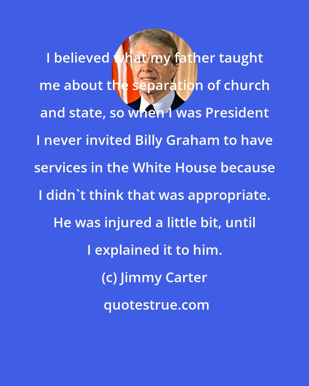 Jimmy Carter: I believed what my father taught me about the separation of church and state, so when I was President I never invited Billy Graham to have services in the White House because I didn't think that was appropriate. He was injured a little bit, until I explained it to him.