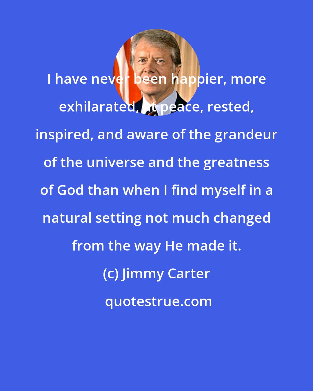 Jimmy Carter: I have never been happier, more exhilarated, at peace, rested, inspired, and aware of the grandeur of the universe and the greatness of God than when I find myself in a natural setting not much changed from the way He made it.